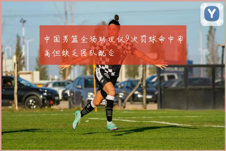 中国男篮全场助攻仅9次罚球命中率高但缺乏团队配合