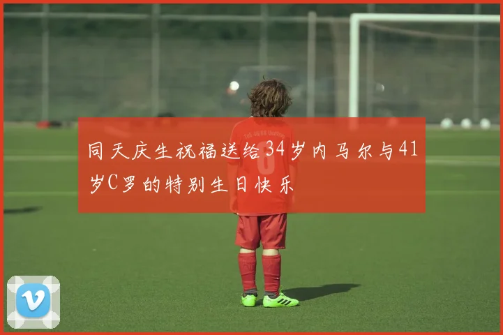同天庆生祝福送给34岁内马尔与41岁C罗的特别生日快乐