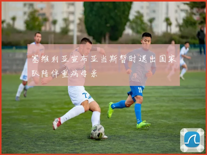 塞维利亚宣布亚当斯暂时退出国家队陪伴重病母亲