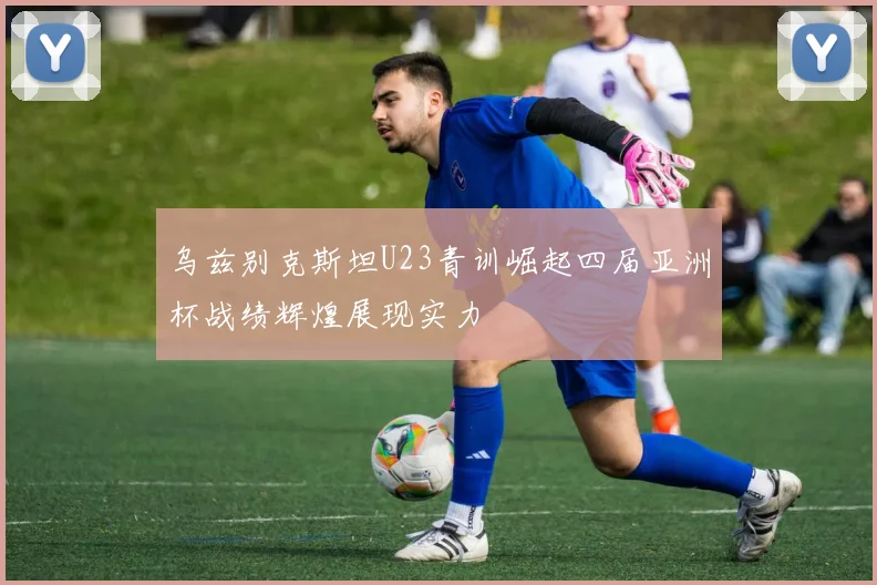 乌兹别克斯坦U23青训崛起四届亚洲杯战绩辉煌展现实力