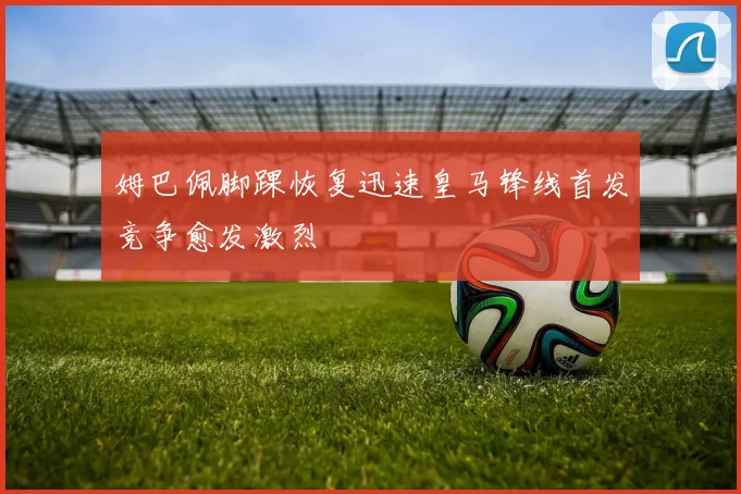 姆巴佩脚踝恢复迅速皇马锋线首发竞争愈发激烈