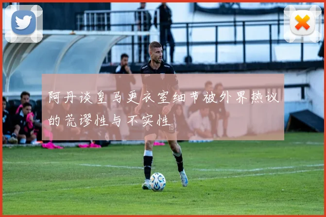 阿丹谈皇马更衣室细节被外界热议的荒谬性与不实性