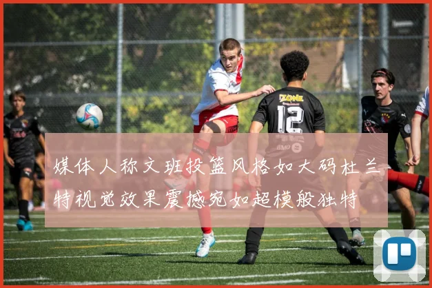 媒体人称文班投篮风格如大码杜兰特视觉效果震撼宛如超模般独特