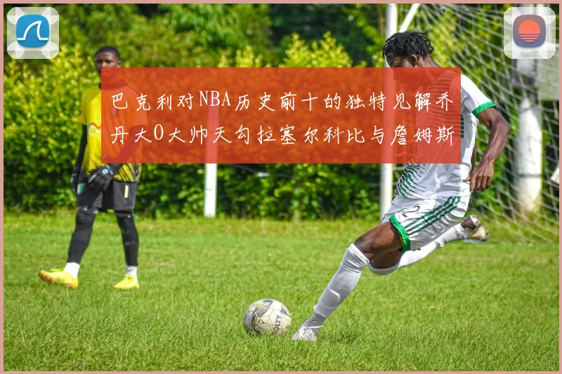 巴克利对NBA历史前十的独特见解乔丹大O大帅天勾拉塞尔科比与詹姆斯排名分析