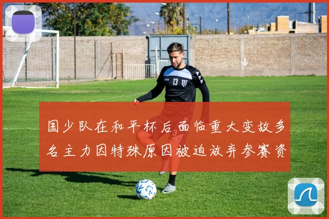 国少队在和平杯后面临重大变故多名主力因特殊原因被迫放弃参赛资格