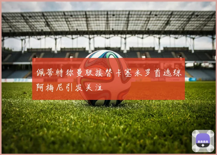 佩蒂特称曼联接替卡塞米罗首选琼阿梅尼引发关注