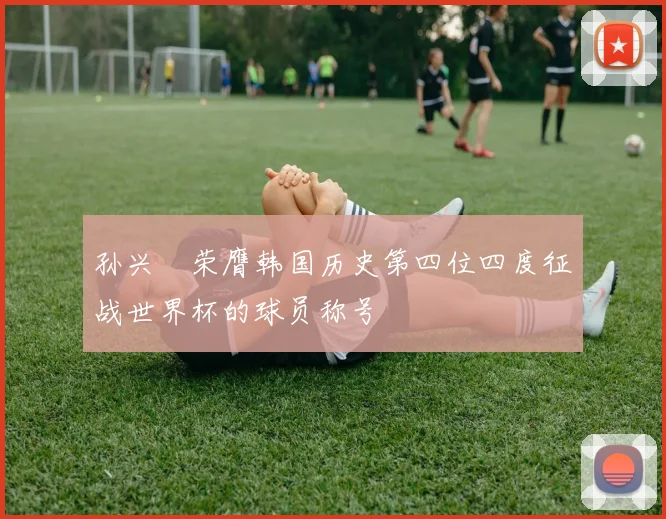 孙兴慜荣膺韩国历史第四位四度征战世界杯的球员称号