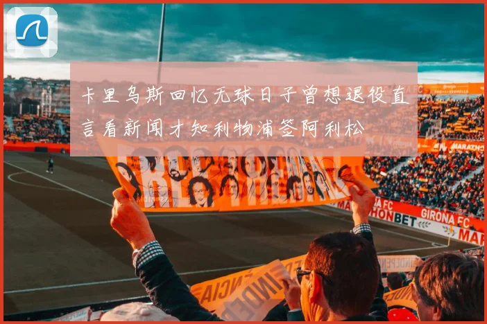 卡里乌斯回忆无球日子曾想退役直言看新闻才知利物浦签阿利松