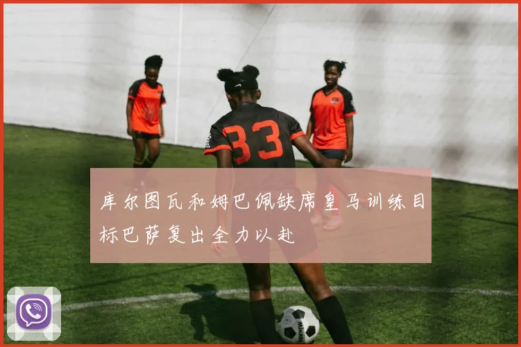 库尔图瓦和姆巴佩缺席皇马训练目标巴萨复出全力以赴